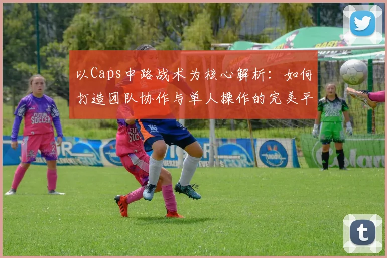 以Caps中路战术为核心解析：如何打造团队协作与单人操作的完美平衡