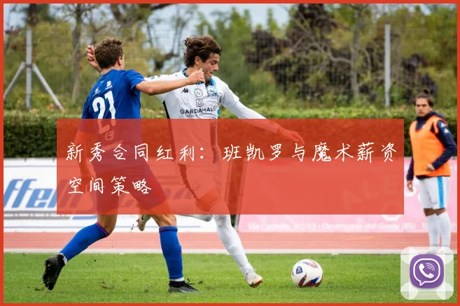 新秀合同红利：班凯罗与魔术薪资空间策略