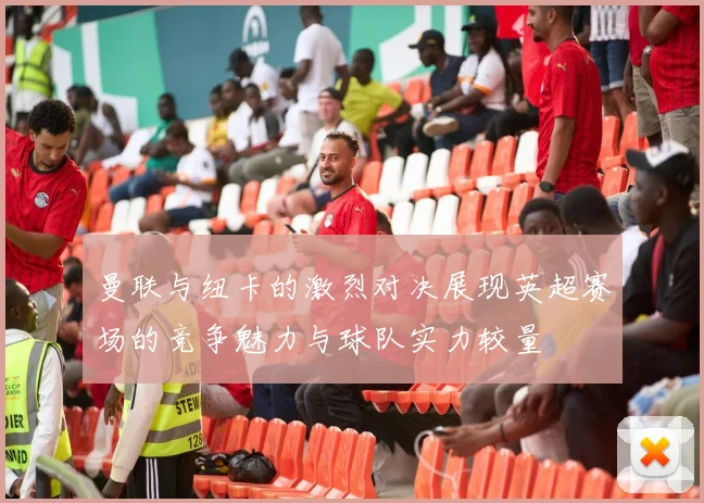 曼联与纽卡的激烈对决展现英超赛场的竞争魅力与球队实力较量