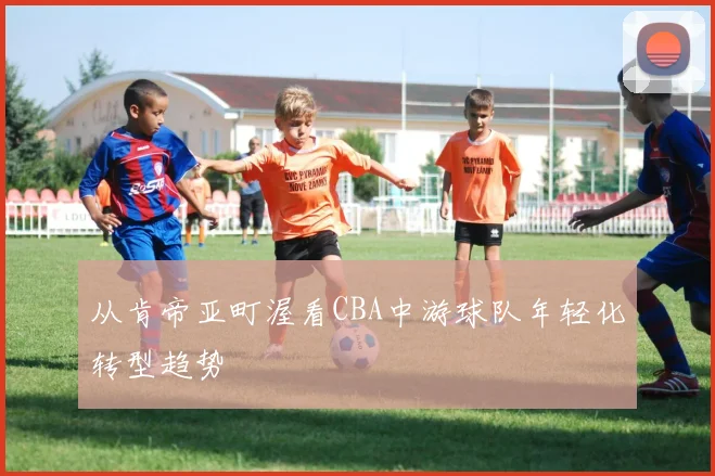 从肯帝亚町渥看CBA中游球队年轻化转型趋势