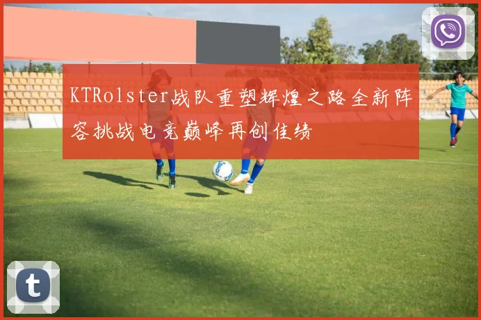 KTRolster战队重塑辉煌之路全新阵容挑战电竞巅峰再创佳绩