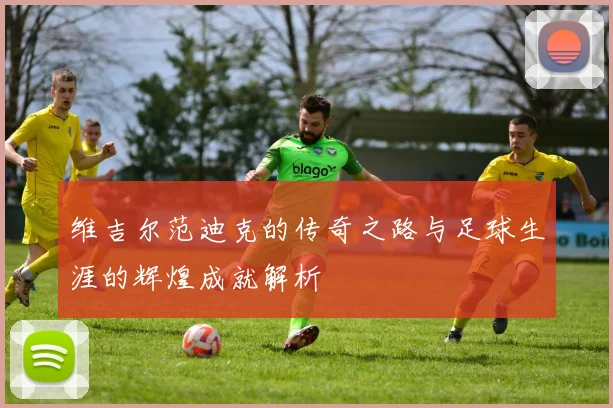 维吉尔范迪克的传奇之路与足球生涯的辉煌成就解析