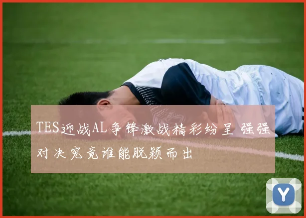 TES迎战AL争锋激战精彩纷呈 强强对决究竟谁能脱颖而出