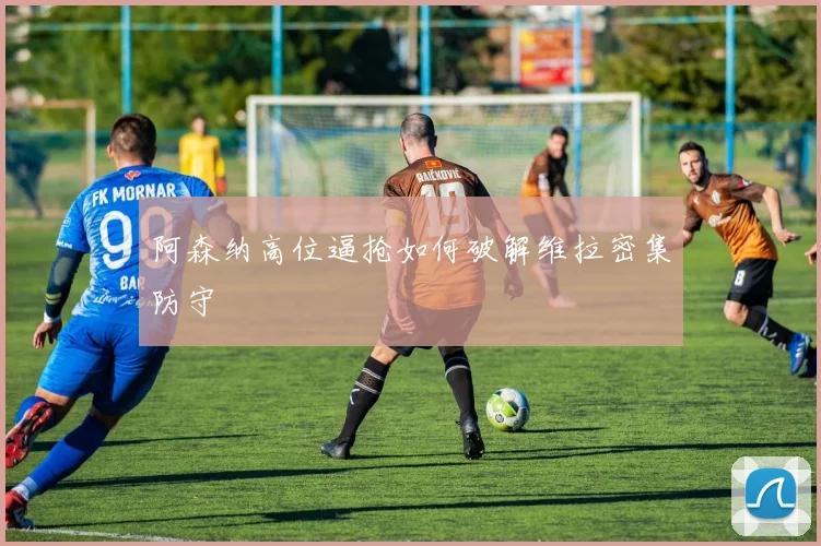 阿森纳高位逼抢如何破解维拉密集防守