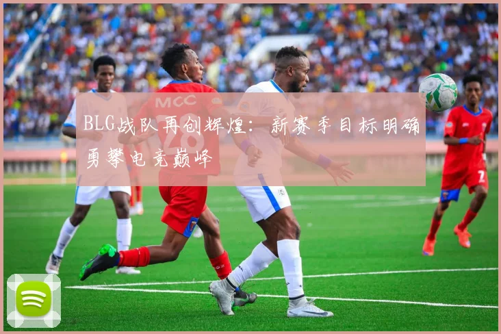 BLG战队再创辉煌：新赛季目标明确勇攀电竞巅峰