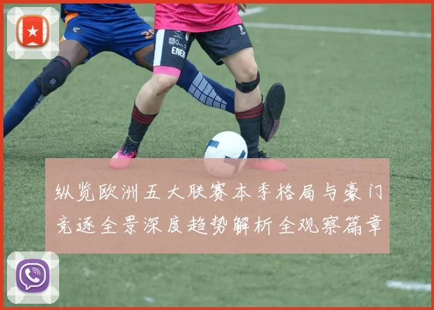 纵览欧洲五大联赛本季格局与豪门竞逐全景深度趋势解析全观察篇章
