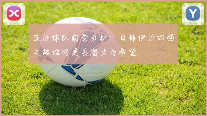 亚洲球队前景分析：日韩伊沙四强之路谁将更具潜力与希望