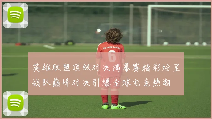 英雄联盟顶级对决揭幕赛精彩纷呈战队巅峰对决引爆全球电竞热潮