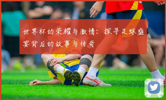 世界杯的荣耀与激情：探寻足球盛宴背后的故事与传奇