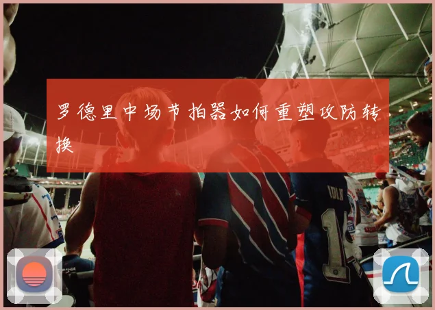 罗德里中场节拍器如何重塑攻防转换