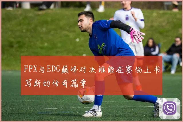 FPX与EDG巅峰对决谁能在赛场上书写新的传奇篇章