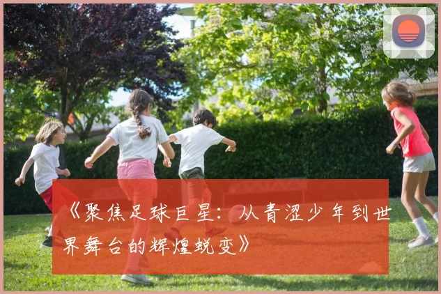 《聚焦足球巨星：从青涩少年到世界舞台的辉煌蜕变》