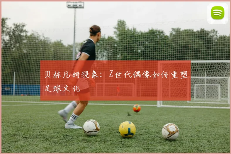 贝林厄姆现象：Z世代偶像如何重塑足球文化