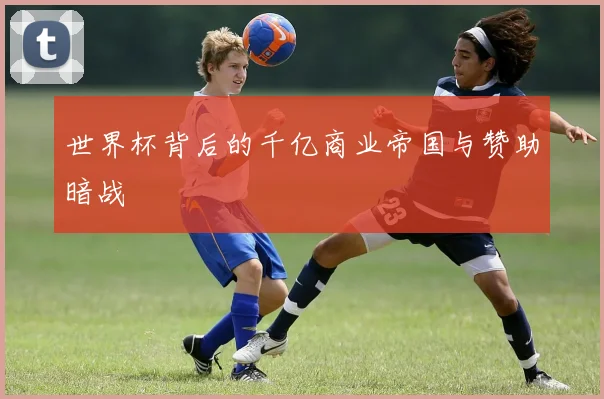 世界杯背后的千亿商业帝国与赞助暗战