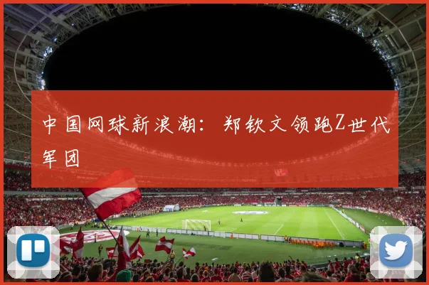 中国网球新浪潮：郑钦文领跑Z世代军团